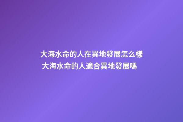 大海水命的人在異地發展怎么樣 大海水命的人適合異地發展嗎